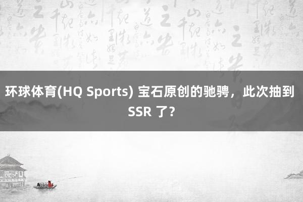 环球体育(HQ Sports) 宝石原创的驰骋，此次抽到 SSR 了？