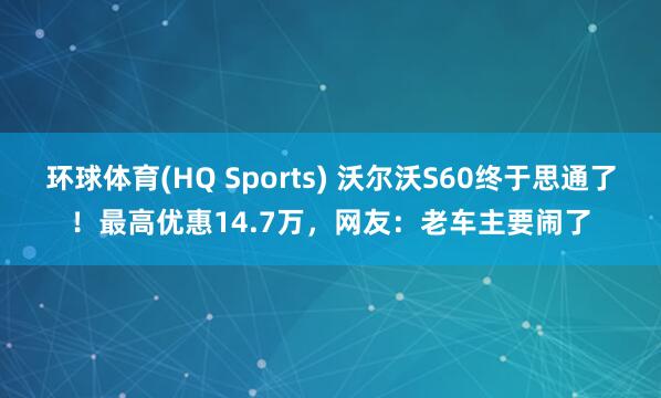 环球体育(HQ Sports) 沃尔沃S60终于思通了！最高优惠14.7万，网友：老车主要闹了