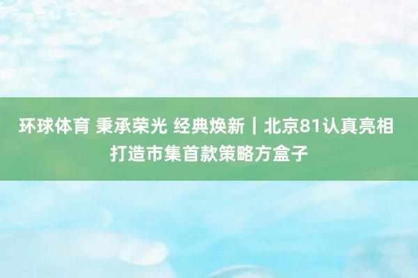 环球体育 秉承荣光 经典焕新｜北京81认真亮相 打造市集首款策略方盒子