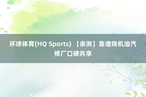 环球体育(HQ Sports) 【亲测】靠谱烧机油汽修厂口碑共享