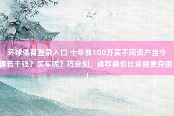 环球体育登录入口 十年前100万买不同资产当今值若干钱？买车呢？巧合刻，遴荐确切比贫困更穷困！