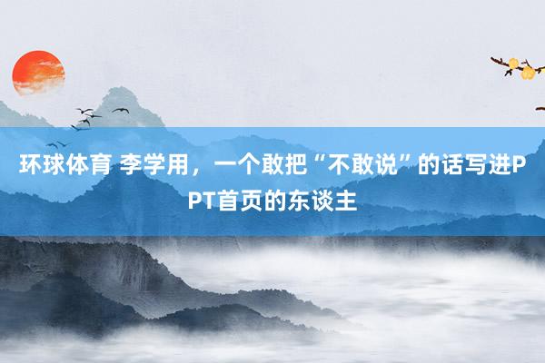 环球体育 李学用，一个敢把“不敢说”的话写进PPT首页的东谈主