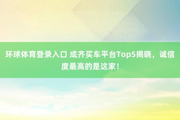 环球体育登录入口 成齐买车平台Top5揭晓，诚信度最高的是这家！