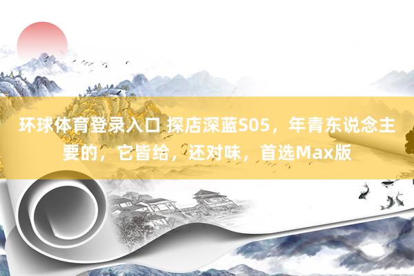 环球体育登录入口 探店深蓝S05，年青东说念主要的，它皆给，还对味，首选Max版