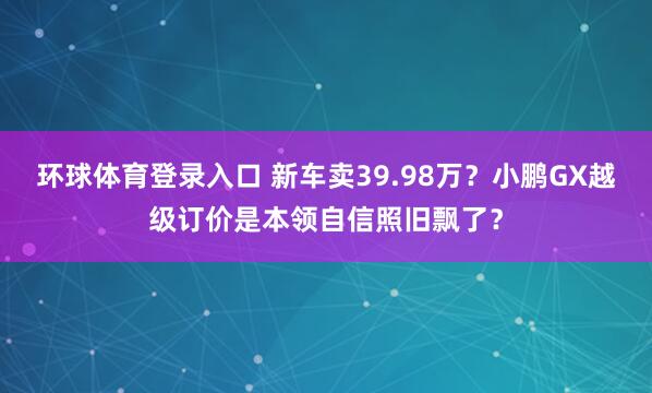 环球体育登录入口 新车卖39.98万？小鹏GX越级订价是本领自信照旧飘了？