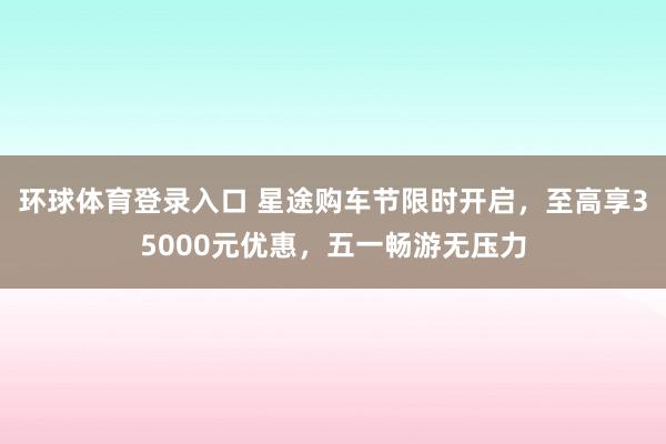 环球体育登录入口 星途购车节限时开启，至高享35000元优惠，五一畅游无压力