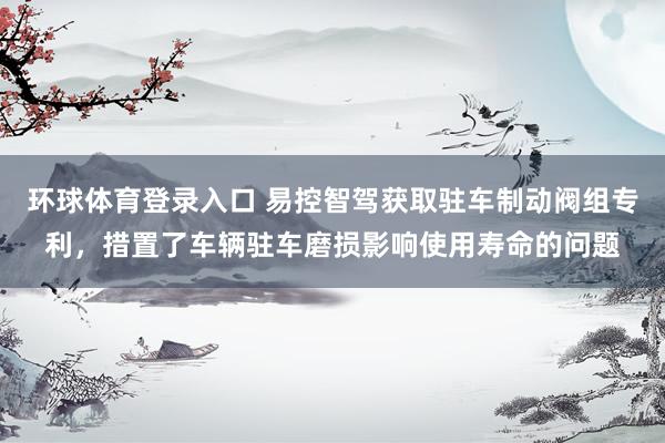 环球体育登录入口 易控智驾获取驻车制动阀组专利，措置了车辆驻车磨损影响使用寿命的问题