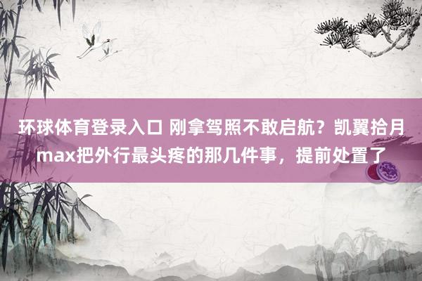 环球体育登录入口 刚拿驾照不敢启航？凯翼拾月max把外行最头疼的那几件事，提前处置了