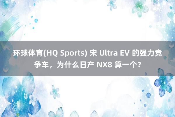 环球体育(HQ Sports) 宋 Ultra EV 的强力竞争车，为什么日产 NX8 算一个？