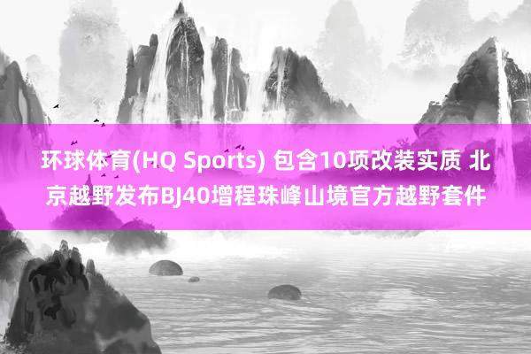 环球体育(HQ Sports) 包含10项改装实质 北京越野发布BJ40增程珠峰山境官方越野套件