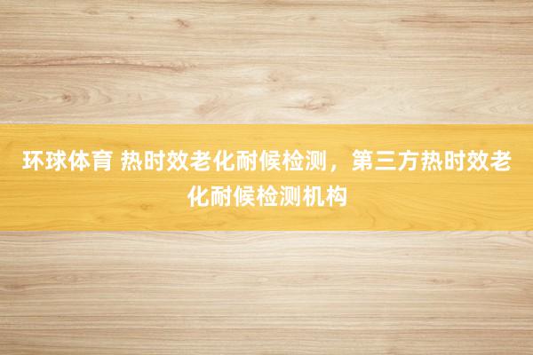 环球体育 热时效老化耐候检测，第三方热时效老化耐候检测机构