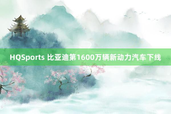 HQSports 比亚迪第1600万辆新动力汽车下线