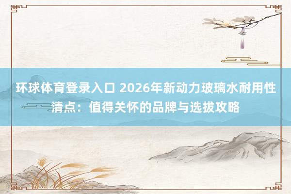 环球体育登录入口 2026年新动力玻璃水耐用性清点：值得关怀的品牌与选拔攻略