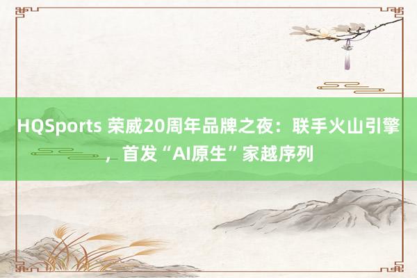 HQSports 荣威20周年品牌之夜：联手火山引擎，首发“AI原生”家越序列