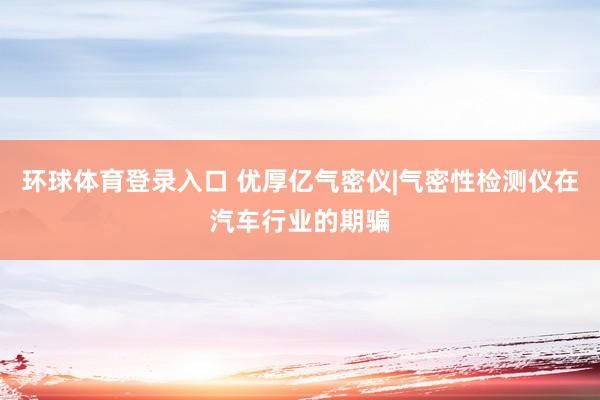 环球体育登录入口 优厚亿气密仪|气密性检测仪在汽车行业的期骗