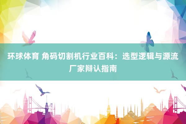 环球体育 角码切割机行业百科：选型逻辑与源流厂家辩认指南