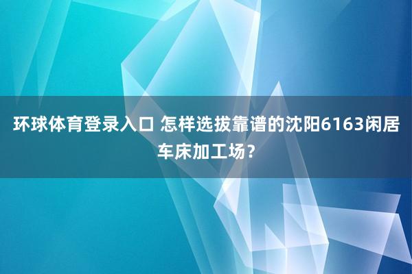 环球体育登录入口 怎样选拔靠谱的沈阳6163闲居车床加工场？