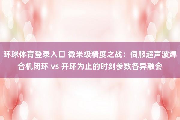 环球体育登录入口 微米级精度之战：伺服超声波焊合机闭环 vs 开环为止的时刻参数各异融会