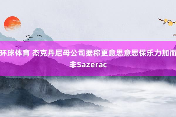 环球体育 杰克丹尼母公司据称更意思意思保乐力加而非Sazerac