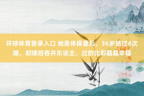 环球体育登录入口 她是体操皇后，36岁结过4次婚，却嫁给吞并东谈主，过的比郭晶晶幸福