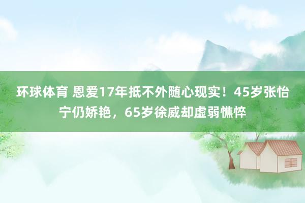 环球体育 恩爱17年抵不外随心现实！45岁张怡宁仍娇艳，65岁徐威却虚弱憔悴