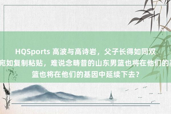 HQSports 高波与高诗岩，父子长得如同双胞胎，面庞五官宛如复制粘贴，难说念畴昔的山东男篮也将在他们的基因中延续下去？