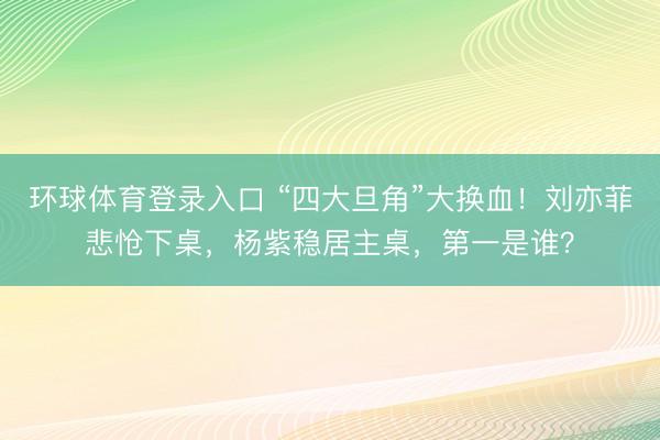 环球体育登录入口 “四大旦角”大换血！刘亦菲悲怆下桌，杨紫稳居主桌，第一是谁？
