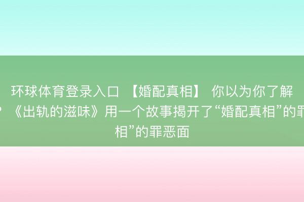 环球体育登录入口 【婚配真相】 你以为你了解婚配？《出轨的滋味》用一个故事揭开了“婚配真相”的罪恶面